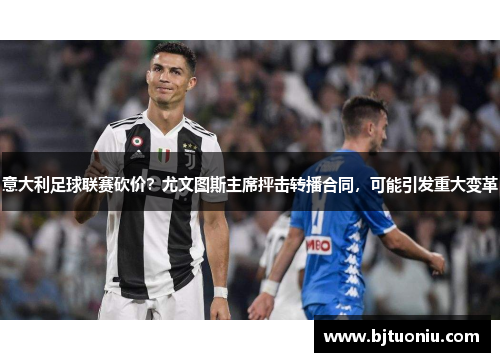 意大利足球联赛砍价？尤文图斯主席抨击转播合同，可能引发重大变革